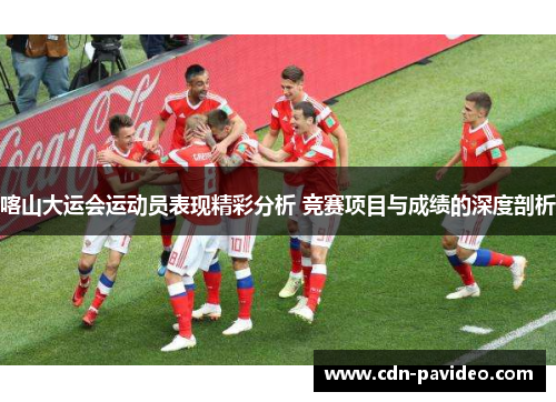 喀山大运会运动员表现精彩分析 竞赛项目与成绩的深度剖析