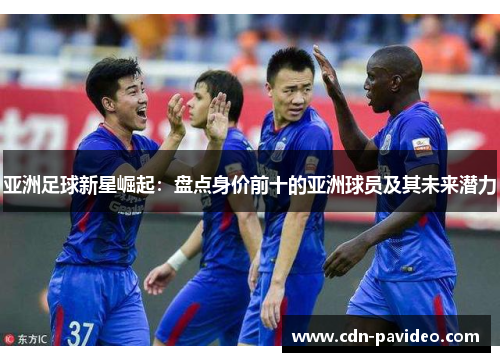 亚洲足球新星崛起：盘点身价前十的亚洲球员及其未来潜力