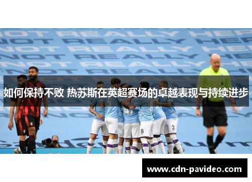 如何保持不败 热苏斯在英超赛场的卓越表现与持续进步