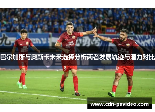 巴尔加斯与奥斯卡未来选择分析两者发展轨迹与潜力对比