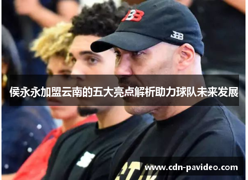 侯永永加盟云南的五大亮点解析助力球队未来发展