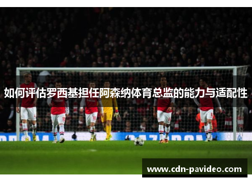 如何评估罗西基担任阿森纳体育总监的能力与适配性