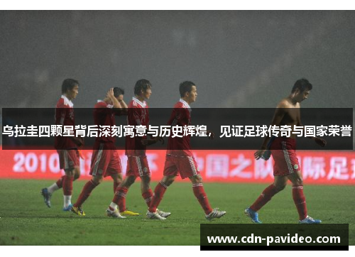 乌拉圭四颗星背后深刻寓意与历史辉煌，见证足球传奇与国家荣誉