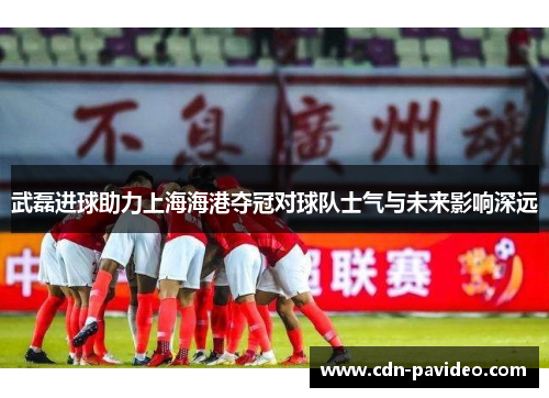 武磊进球助力上海海港夺冠对球队士气与未来影响深远
