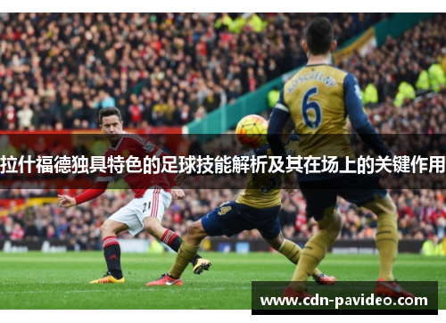 拉什福德独具特色的足球技能解析及其在场上的关键作用