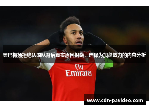 奥巴梅扬拒绝法国队背后真实原因揭晓，选择为加蓬效力的内幕分析