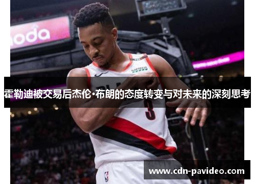 霍勒迪被交易后杰伦·布朗的态度转变与对未来的深刻思考