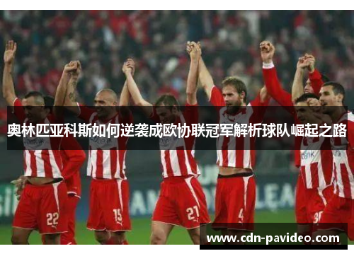 奥林匹亚科斯如何逆袭成欧协联冠军解析球队崛起之路