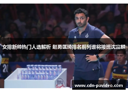 女排新帅热门人选解析 赵勇匡琦排名前列谁将接班沈富麟