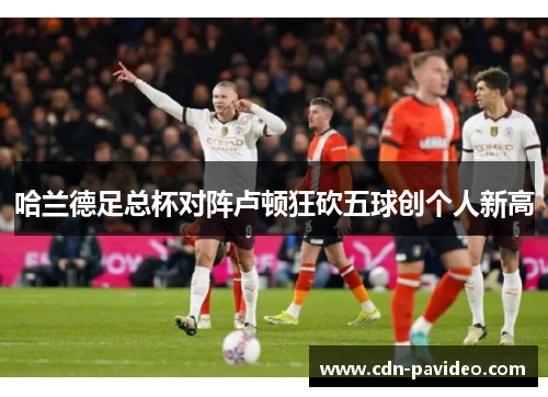 哈兰德足总杯对阵卢顿狂砍五球创个人新高