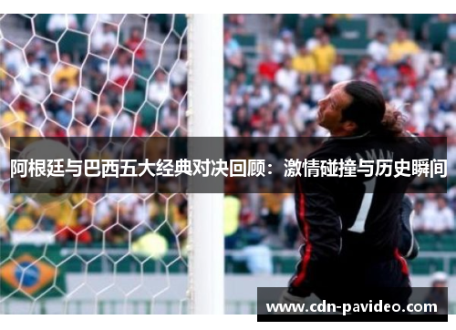 阿根廷与巴西五大经典对决回顾：激情碰撞与历史瞬间